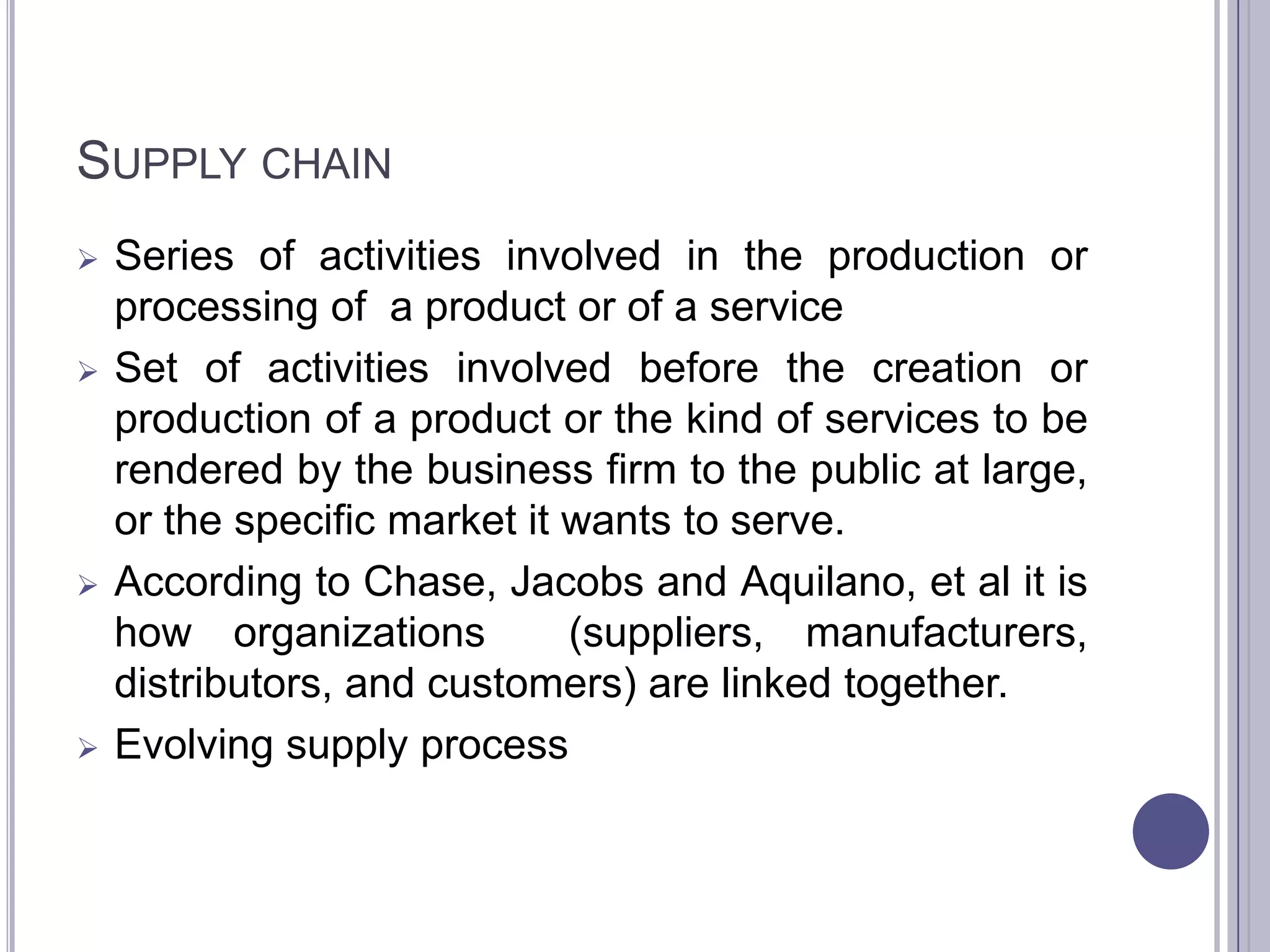 SUPPLY CHAIN
   Series of activities involved in the production or
    processing of a product or of a service
   Set of activities involved before the creation or
    production of a product or the kind of services to be
    rendered by the business firm to the public at large,
    or the specific market it wants to serve.
   According to Chase, Jacobs and Aquilano, et al it is
    how organizations         (suppliers, manufacturers,
    distributors, and customers) are linked together.
   Evolving supply process
 