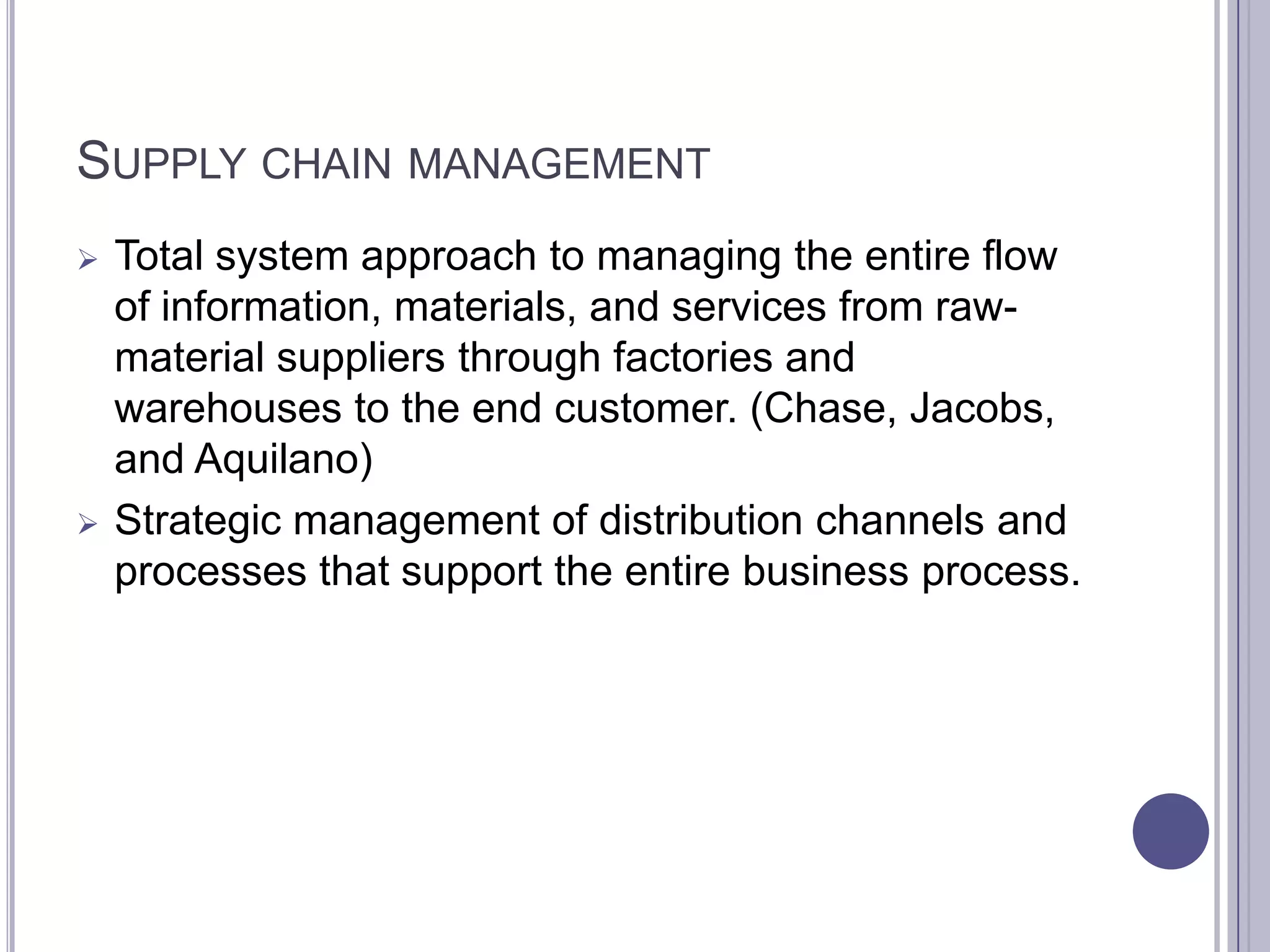 SUPPLY CHAIN MANAGEMENT
   Total system approach to managing the entire flow
    of information, materials, and services from raw-
    material suppliers through factories and
    warehouses to the end customer. (Chase, Jacobs,
    and Aquilano)
   Strategic management of distribution channels and
    processes that support the entire business process.
 