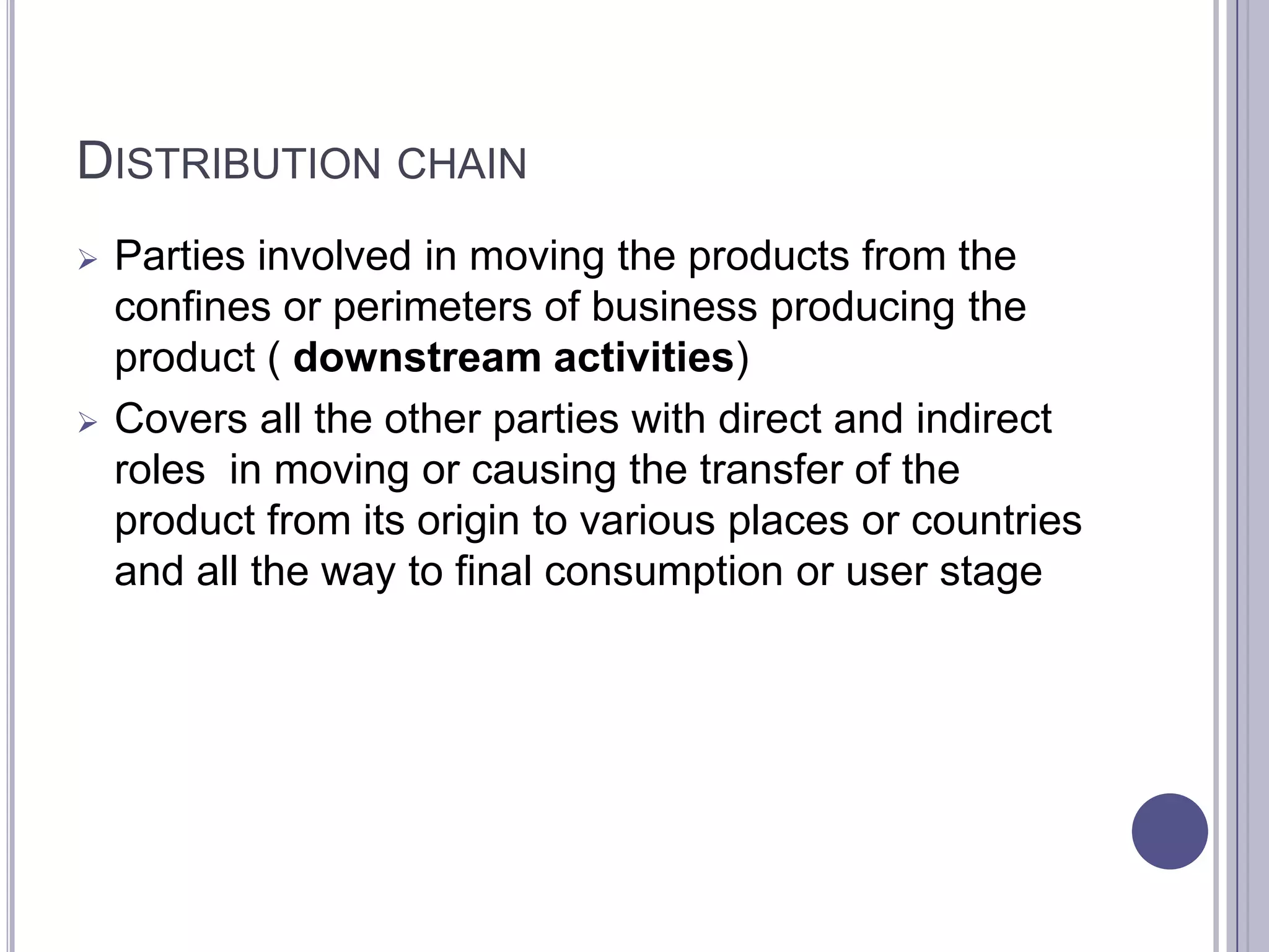 DISTRIBUTION CHAIN
   Parties involved in moving the products from the
    confines or perimeters of business producing the
    product ( downstream activities)
   Covers all the other parties with direct and indirect
    roles in moving or causing the transfer of the
    product from its origin to various places or countries
    and all the way to final consumption or user stage
 