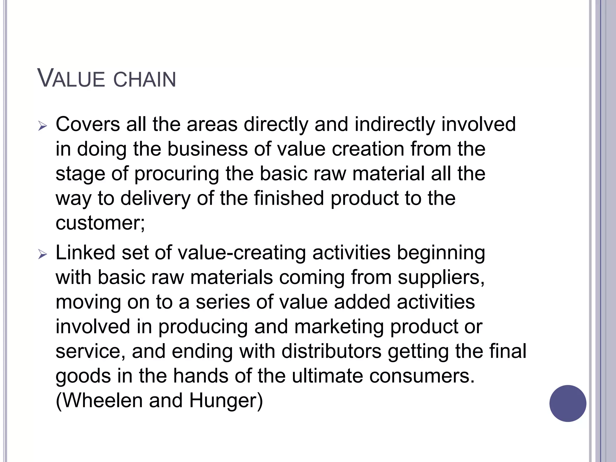 VALUE CHAIN
   Covers all the areas directly and indirectly involved
    in doing the business of value creation from the
    stage of procuring the basic raw material all the
    way to delivery of the finished product to the
    customer;
   Linked set of value-creating activities beginning
    with basic raw materials coming from suppliers,
    moving on to a series of value added activities
    involved in producing and marketing product or
    service, and ending with distributors getting the final
    goods in the hands of the ultimate consumers.
    (Wheelen and Hunger)
 