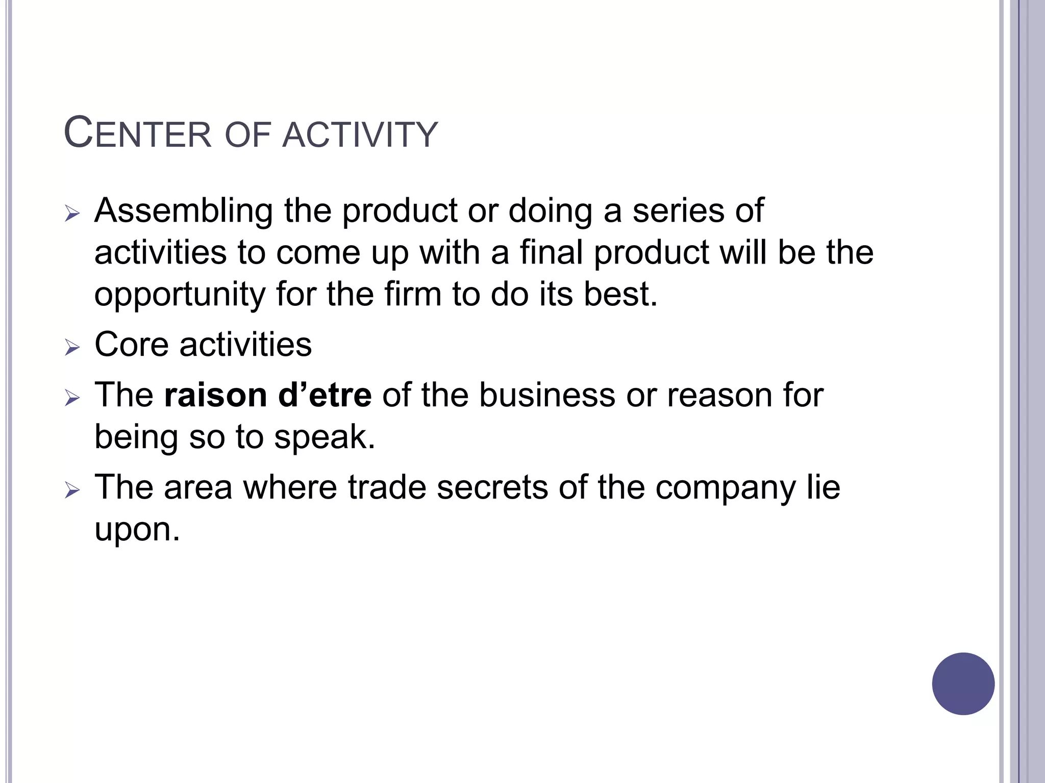 CENTER OF ACTIVITY
   Assembling the product or doing a series of
    activities to come up with a final product will be the
    opportunity for the firm to do its best.
   Core activities
   The raison d’etre of the business or reason for
    being so to speak.
   The area where trade secrets of the company lie
    upon.
 
