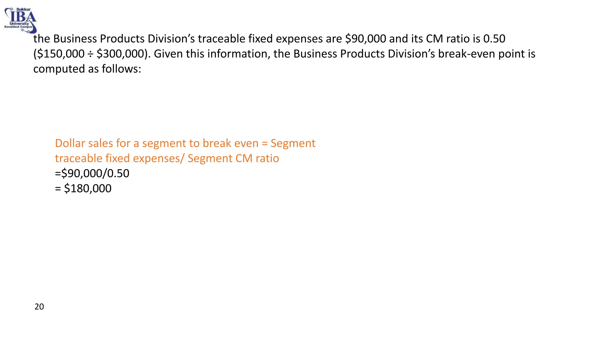 • the Business Products Division’s traceable fixed expenses are $90,000 and its CM ratio is 0.50
($150,000 ÷ $300,000). Given this information, the Business Products Division’s break-even point is
computed as follows:
Dollar sales for a segment to break even = Segment
traceable fixed expenses/ Segment CM ratio
=$90,000/0.50
= $180,000
20
 