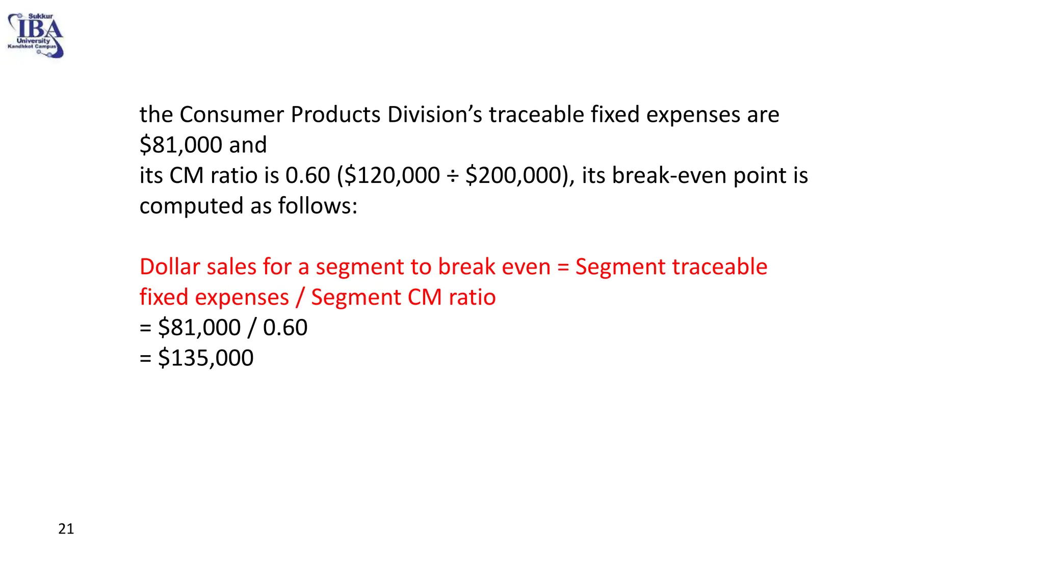 the Consumer Products Division’s traceable fixed expenses are
$81,000 and
its CM ratio is 0.60 ($120,000 ÷ $200,000), its break-even point is
computed as follows:
Dollar sales for a segment to break even = Segment traceable
fixed expenses / Segment CM ratio
= $81,000 / 0.60
= $135,000
21
 