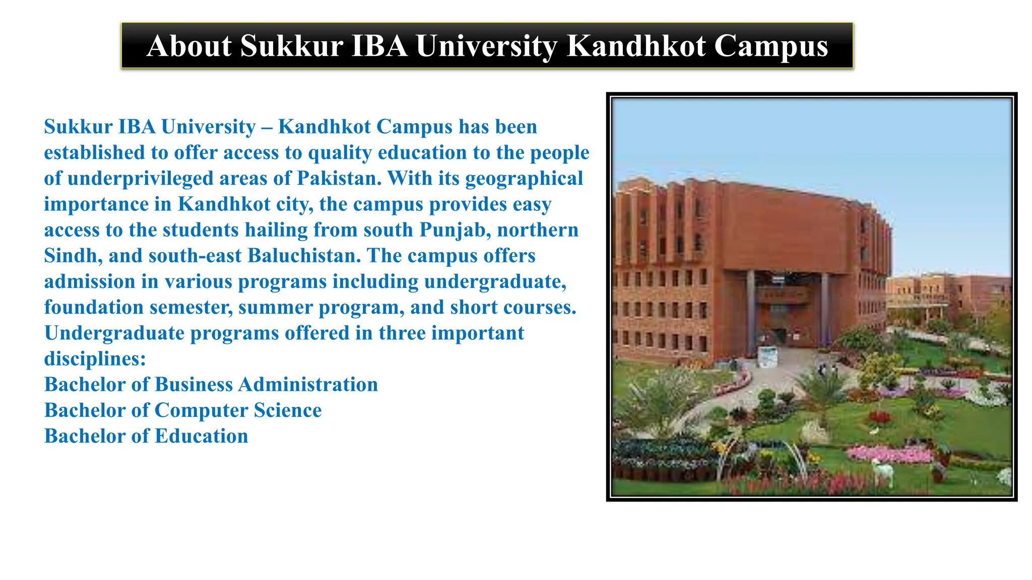 About Sukkur IBA University Kandhkot Campus
Sukkur IBA University – Kandhkot Campus has been
established to offer access to quality education to the people
of underprivileged areas of Pakistan. With its geographical
importance in Kandhkot city, the campus provides easy
access to the students hailing from south Punjab, northern
Sindh, and south-east Baluchistan. The campus offers
admission in various programs including undergraduate,
foundation semester, summer program, and short courses.
Undergraduate programs offered in three important
disciplines:
Bachelor of Business Administration
Bachelor of Computer Science
Bachelor of Education
 