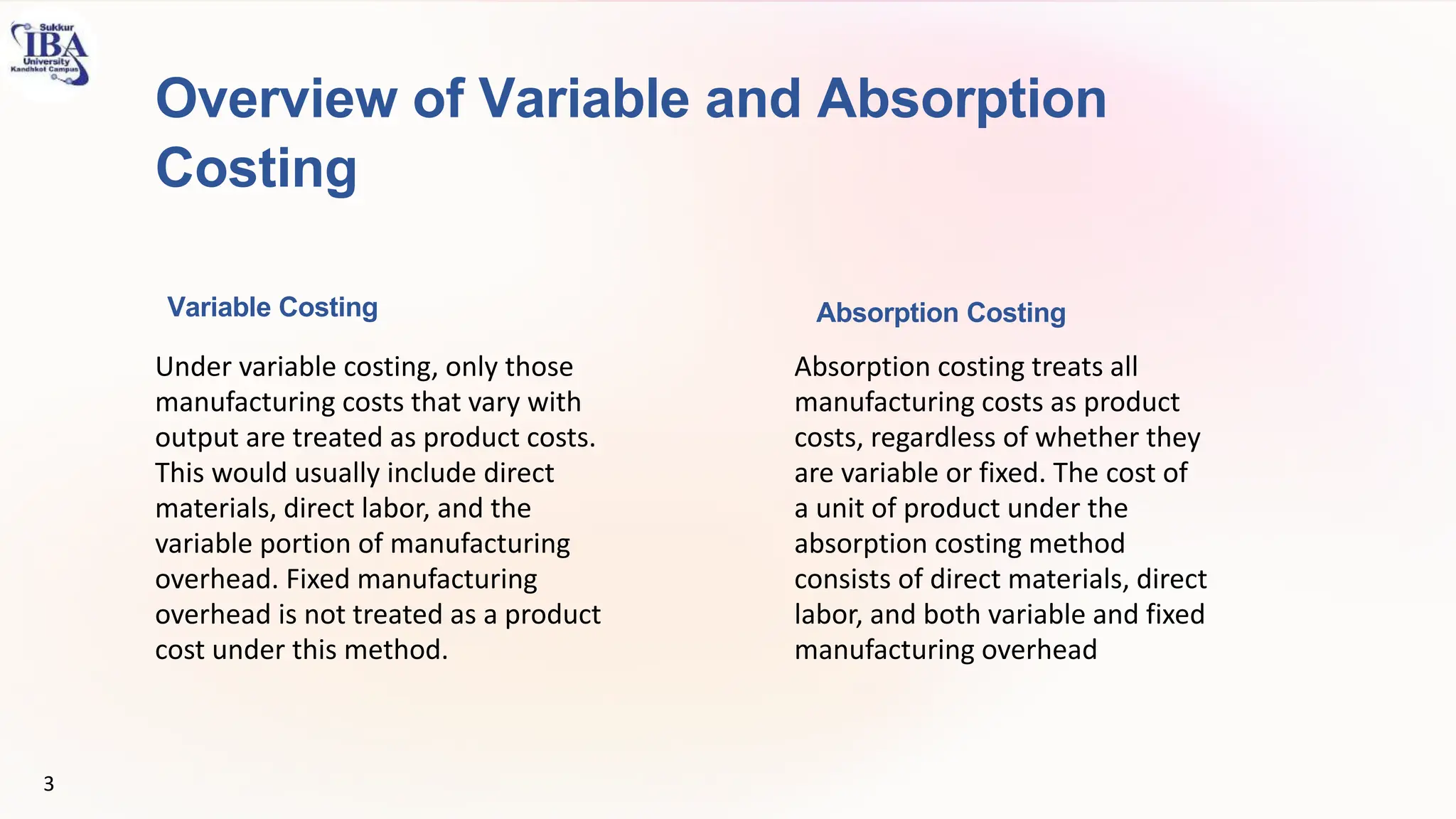 Overview of Variable and Absorption
Costing
Variable Costing
Under variable costing, only those
manufacturing costs that vary with
output are treated as product costs.
This would usually include direct
materials, direct labor, and the
variable portion of manufacturing
overhead. Fixed manufacturing
overhead is not treated as a product
cost under this method.
Absorption Costing
Absorption costing treats all
manufacturing costs as product
costs, regardless of whether they
are variable or fixed. The cost of
a unit of product under the
absorption costing method
consists of direct materials, direct
labor, and both variable and fixed
manufacturing overhead
3
 