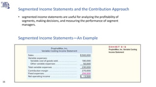 Segmented Income Statements and the Contribution Approach
• segmented income statements are useful for analyzing the profitability of
segments, making decisions, and measuring the performance of segment
managers.
Segmented Income Statements—An Example
16
 