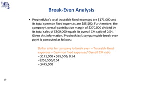 Break-Even Analysis
• ProphetMax’s total traceable fixed expenses are $171,000 and
its total common fixed expenses are $85,500. Furthermore, the
company’s overall contribution margin of $270,000 divided by
its total sales of $500,000 equals its overall CM ratio of 0.54.
Given this information, ProphetMax’s companywide break-even
point is computed as follows:
Dollar sales for company to break even = Traceable fixed
expenses + Common fixed expenses/ Overall CM ratio
= $171,000 + $85,500/ 0.54
=$256,500/0.54
= $475,000
19
 