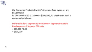 the Consumer Products Division’s traceable fixed expenses are
$81,000 and
its CM ratio is 0.60 ($120,000 ÷ $200,000), its break-even point is
computed as follows:
Dollar sales for a segment to break even = Segment traceable
fixed expenses / Segment CM ratio
= $81,000 / 0.60
= $135,000
21
 