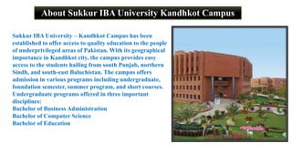 About Sukkur IBA University Kandhkot Campus
Sukkur IBA University – Kandhkot Campus has been
established to offer access to quality education to the people
of underprivileged areas of Pakistan. With its geographical
importance in Kandhkot city, the campus provides easy
access to the students hailing from south Punjab, northern
Sindh, and south-east Baluchistan. The campus offers
admission in various programs including undergraduate,
foundation semester, summer program, and short courses.
Undergraduate programs offered in three important
disciplines:
Bachelor of Business Administration
Bachelor of Computer Science
Bachelor of Education
 