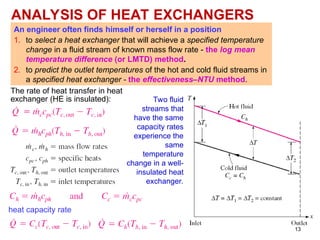 13
ANALYSIS OF HEAT EXCHANGERS
An engineer often finds himself or herself in a position
1. to select a heat exchanger that will achieve a specified temperature
change in a fluid stream of known mass flow rate - the log mean
temperature difference (or LMTD) method.
2. to predict the outlet temperatures of the hot and cold fluid streams in
a specified heat exchanger - the effectiveness–NTU method.
The rate of heat transfer in heat
exchanger (HE is insulated):
heat capacity rate
Two fluid
streams that
have the same
capacity rates
experience the
same
temperature
change in a well-
insulated heat
exchanger.
 