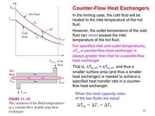 17
Counter-Flow Heat Exchangers
In the limiting case, the cold fluid will be
heated to the inlet temperature of the hot
fluid.
However, the outlet temperature of the cold
fluid can never exceed the inlet
temperature of the hot fluid.
For specified inlet and outlet temperatures,
Tlm a counter-flow heat exchanger is
always greater than that for a parallel-flow
heat exchanger.
That is, Tlm, CF > Tlm, PF, and thus a
smaller surface area (and thus a smaller
heat exchanger) is needed to achieve a
specified heat transfer rate in a counter-
flow heat exchanger.
When the heat capacity rates
of the two fluids are equal
 