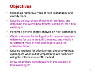2
Objectives
• Recognize numerous types of heat exchangers, and
classify them
• Develop an awareness of fouling on surfaces, and
determine the overall heat transfer coefficient for a heat
exchanger
• Perform a general energy analysis on heat exchangers
• Obtain a relation for the logarithmic mean temperature
difference for use in the LMTD method, and modify it
for different types of heat exchangers using the
correction factor
• Develop relations for effectiveness, and analyze heat
exchangers when outlet temperatures are not known
using the effectiveness-NTU method
• Know the primary considerations in the selection of
heat exchangers.
 