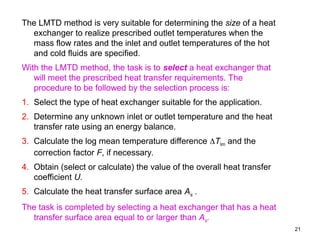 21
The LMTD method is very suitable for determining the size of a heat
exchanger to realize prescribed outlet temperatures when the
mass flow rates and the inlet and outlet temperatures of the hot
and cold fluids are specified.
With the LMTD method, the task is to select a heat exchanger that
will meet the prescribed heat transfer requirements. The
procedure to be followed by the selection process is:
1. Select the type of heat exchanger suitable for the application.
2. Determine any unknown inlet or outlet temperature and the heat
transfer rate using an energy balance.
3. Calculate the log mean temperature difference Tlm and the
correction factor F, if necessary.
4. Obtain (select or calculate) the value of the overall heat transfer
coefficient U.
5. Calculate the heat transfer surface area As .
The task is completed by selecting a heat exchanger that has a heat
transfer surface area equal to or larger than As.
 