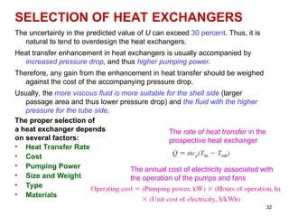 32
SELECTION OF HEAT EXCHANGERS
The uncertainty in the predicted value of U can exceed 30 percent. Thus, it is
natural to tend to overdesign the heat exchangers.
Heat transfer enhancement in heat exchangers is usually accompanied by
increased pressure drop, and thus higher pumping power.
Therefore, any gain from the enhancement in heat transfer should be weighed
against the cost of the accompanying pressure drop.
Usually, the more viscous fluid is more suitable for the shell side (larger
passage area and thus lower pressure drop) and the fluid with the higher
pressure for the tube side.
The proper selection of
a heat exchanger depends
on several factors:
• Heat Transfer Rate
• Cost
• Pumping Power
• Size and Weight
• Type
• Materials
The annual cost of electricity associated with
the operation of the pumps and fans
The rate of heat transfer in the
prospective heat exchanger
 