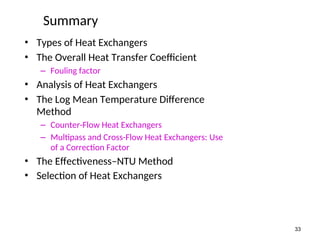 Summary
• Types of Heat Exchangers
• The Overall Heat Transfer Coefficient
– Fouling factor
• Analysis of Heat Exchangers
• The Log Mean Temperature Difference
Method
– Counter-Flow Heat Exchangers
– Multipass and Cross-Flow Heat Exchangers: Use
of a Correction Factor
• The Effectiveness–NTU Method
• Selection of Heat Exchangers
33
 