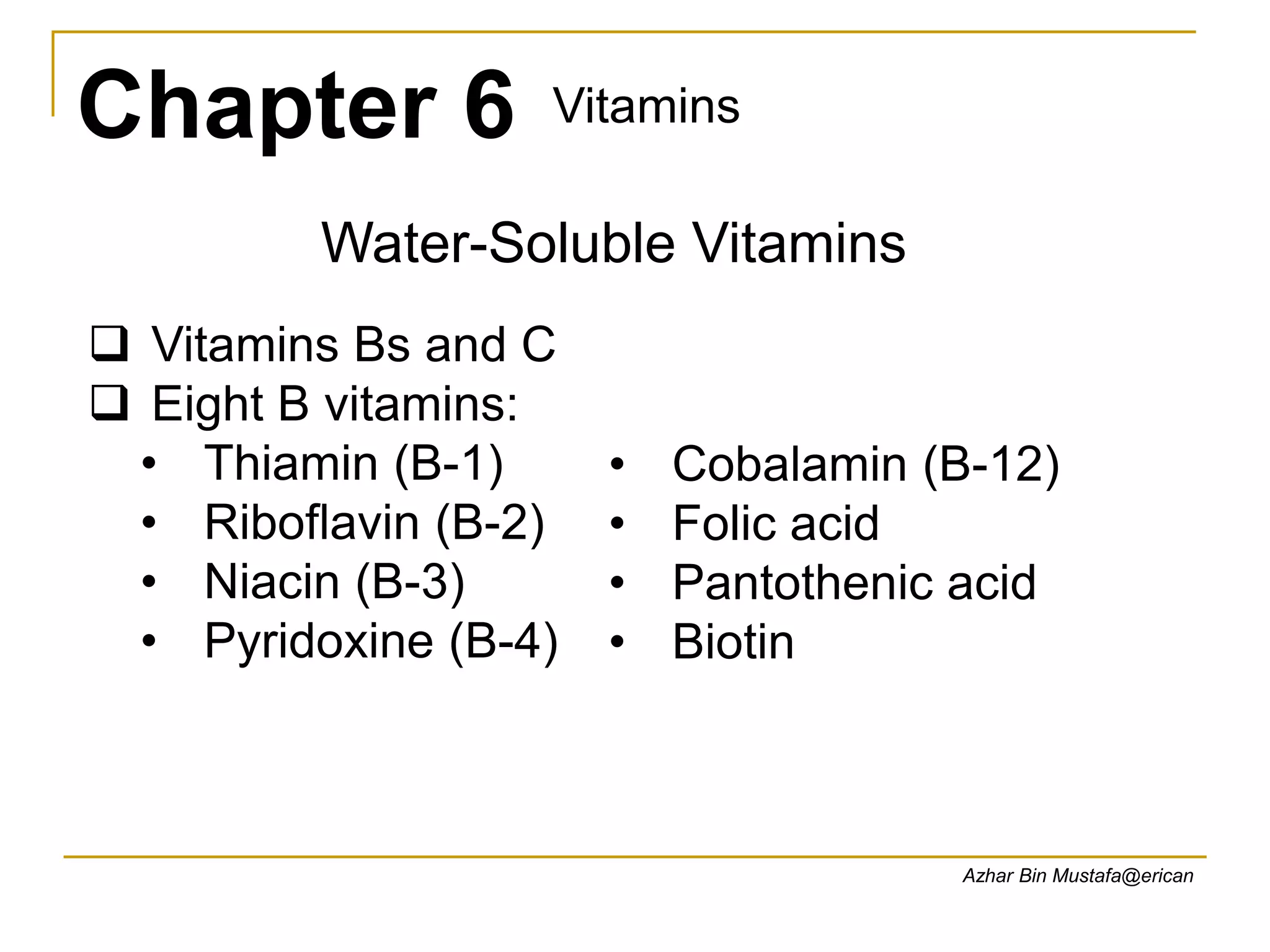 Chapter 6 Vitamins
Azhar Bin Mustafa@erican
Water-Soluble Vitamins
 Vitamins Bs and C
 Eight B vitamins:
• Thiamin (B-1)
• Riboflavin (B-2)
• Niacin (B-3)
• Pyridoxine (B-4)
• Cobalamin (B-12)
• Folic acid
• Pantothenic acid
• Biotin
 