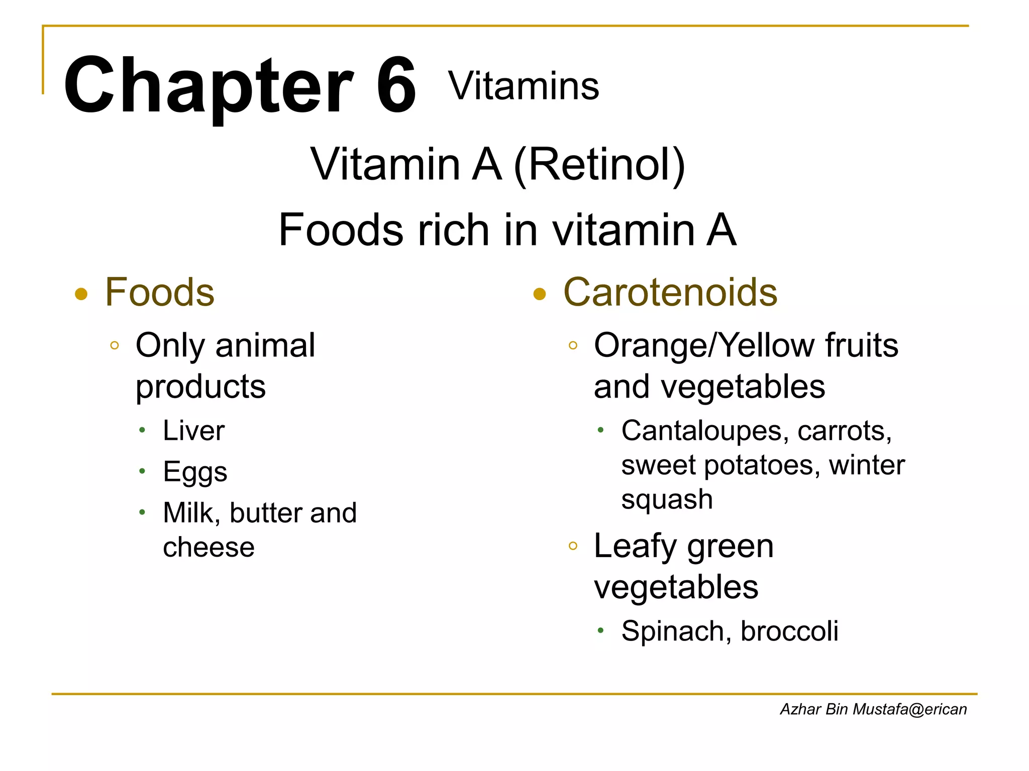Chapter 6 Vitamins
Azhar Bin Mustafa@erican
Vitamin A (Retinol)
Foods rich in vitamin A
 Foods
◦ Only animal
products
 Liver
 Eggs
 Milk, butter and
cheese
 Carotenoids
◦ Orange/Yellow fruits
and vegetables
 Cantaloupes, carrots,
sweet potatoes, winter
squash
◦ Leafy green
vegetables
 Spinach, broccoli
 