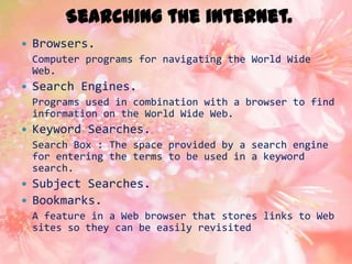 Searching the internet.
   Browsers.
    Computer programs for navigating the World Wide
    Web.
   Search Engines.
    Programs used in combination with a browser to find
    information on the World Wide Web.
   Keyword Searches.
    Search Box : The space provided by a search engine
    for entering the terms to be used in a keyword
    search.
   Subject Searches.
   Bookmarks.
    A feature in a Web browser that stores links to Web
    sites so they can be easily revisited
 