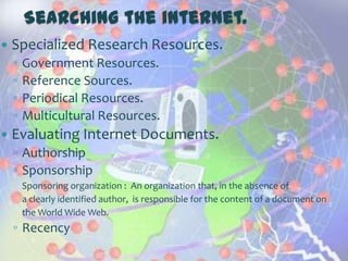Searching the internet.
   Specialized Research Resources.
    ◦   Government Resources.
    ◦   Reference Sources.
    ◦   Periodical Resources.
    ◦   Multicultural Resources.
   Evaluating Internet Documents.
    ◦ Authorship
    ◦ Sponsorship
        Sponsoring organization : An organization that, in the absence of
        a clearly identified author, is responsible for the content of a document on
        the World Wide Web.
    ◦ Recency
 