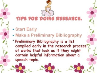 Tips for doing research.
 Start Early
 Make a Preliminary Bibliography
* Preliminary Bibliography is a list
    compiled early in the research process
    of works that look as if they might
    contain helpful information about a
    speech topic.
 