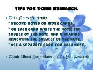 Tips for doing research.
   Take Notes Efficiently
    * Record notes on index cards.
    * On each card write the note, the
    source of the note, and a heading
    indicating the subject of the note.
    * Use a separate card for each note.

   Think About Your Materials As You Research
 