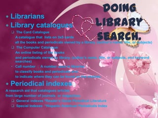 Doing
 Librarians
 Library catalogues                                    library
                                                        search.
     The Card Catalogue
      A catalogue that lists on 3x5 cards
      all the books and periodicals owned by a library. (author’s name, title, or subjects)
     The Computer Catalogue
      An online listing of the books
      and periodicals owned by library. (author’s name, title, or subjects, and keyword
      searches)
    • Call number : A number used in libraries
      to classify books and periodicals and
      to indicate where they can be found on the shelves.

   Periodical indexes
A research aid that catalogues articles
from large number of journals or magazines.
    General indexes *Reader’s Guide Periodical Literature
    Special Indexes *Hispanic American Periodicals Index
 