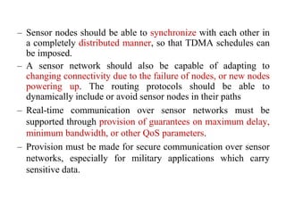 – Sensor nodes should be able to synchronize with each other in
a completely distributed manner, so that TDMA schedules can
be imposed.
– A sensor network should also be capable of adapting to
changing connectivity due to the failure of nodes, or new nodes
powering up. The routing protocols should be able to
dynamically include or avoid sensor nodes in their paths
– Real-time communication over sensor networks must be
supported through provision of guarantees on maximum delay,
minimum bandwidth, or other QoS parameters.
– Provision must be made for secure communication over sensor
networks, especially for military applications which carry
sensitive data.
 