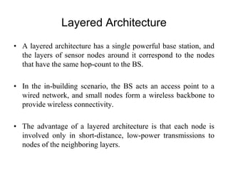 Layered Architecture
• A layered architecture has a single powerful base station, and
the layers of sensor nodes around it correspond to the nodes
that have the same hop-count to the BS.
• In the in-building scenario, the BS acts an access point to a
wired network, and small nodes form a wireless backbone to
provide wireless connectivity.
• The advantage of a layered architecture is that each node is
involved only in short-distance, low-power transmissions to
nodes of the neighboring layers.
 