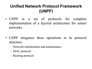 Unified Network Protocol Framework
(UNPF)
• UNPF is a set of protocols for complete
implementation of a layered architecture for sensor
networks
• UNPF integrates three operations in its protocol
structure:
– Network initialization and maintenance
– MAC protocol
– Routing protocol
 