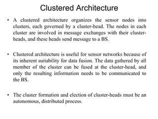Clustered Architecture
• A clustered architecture organizes the sensor nodes into
clusters, each governed by a cluster-head. The nodes in each
cluster are involved in message exchanges with their cluster-
heads, and these heads send message to a BS.
• Clustered architecture is useful for sensor networks because of
its inherent suitability for data fusion. The data gathered by all
member of the cluster can be fused at the cluster-head, and
only the resulting information needs to be communicated to
the BS.
• The cluster formation and election of cluster-heads must be an
autonomous, distributed process.
 