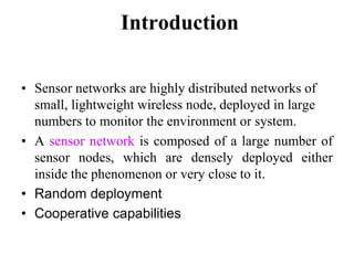Introduction
• Sensor networks are highly distributed networks of
small, lightweight wireless node, deployed in large
numbers to monitor the environment or system.
• A sensor network is composed of a large number of
sensor nodes, which are densely deployed either
inside the phenomenon or very close to it.
• Random deployment
• Cooperative capabilities
 