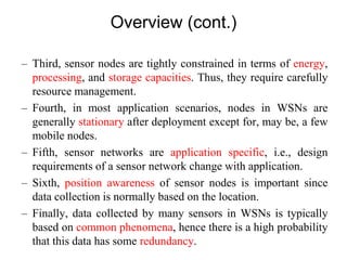Overview (cont.)
– Third, sensor nodes are tightly constrained in terms of energy,
processing, and storage capacities. Thus, they require carefully
resource management.
– Fourth, in most application scenarios, nodes in WSNs are
generally stationary after deployment except for, may be, a few
mobile nodes.
– Fifth, sensor networks are application specific, i.e., design
requirements of a sensor network change with application.
– Sixth, position awareness of sensor nodes is important since
data collection is normally based on the location.
– Finally, data collected by many sensors in WSNs is typically
based on common phenomena, hence there is a high probability
that this data has some redundancy.
 