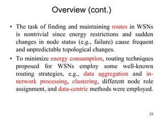 Overview (cont.)
• The task of finding and maintaining routes in WSNs
is nontrivial since energy restrictions and sudden
changes in node status (e.g., failure) cause frequent
and unpredictable topological changes.
• To minimize energy consumption, routing techniques
proposed for WSNs employ some well-known
routing strategies, e.g., data aggregation and in-
network processing, clustering, different node role
assignment, and data-centric methods were employed.
23
 