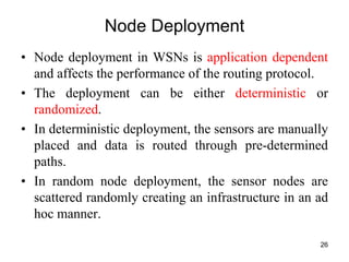 Node Deployment
• Node deployment in WSNs is application dependent
and affects the performance of the routing protocol.
• The deployment can be either deterministic or
randomized.
• In deterministic deployment, the sensors are manually
placed and data is routed through pre-determined
paths.
• In random node deployment, the sensor nodes are
scattered randomly creating an infrastructure in an ad
hoc manner.
26
 