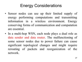Energy Considerations
• Sensor nodes can use up their limited supply of
energy performing computations and transmitting
information in a wireless environment. Energy
conserving forms of communication and computation
are essential.
• In a multi-hop WSN, each node plays a dual role as
data sender and data router. The malfunctioning of
some sensor nodes due to power failure can cause
significant topological changes and might require
rerouting of packets and reorganization of the
network.
27
 