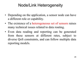 Node/Link Heterogeneity
• Depending on the application, a sensor node can have
a different role or capability.
• The existence of a heterogeneous set of sensors raises
many technical issues related to data routing.
• Even data reading and reporting can be generated
from these sensors at different rates, subject to
diverse QoS constraints, and can follow multiple data
reporting models.
29
 