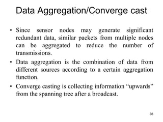 Data Aggregation/Converge cast
• Since sensor nodes may generate significant
redundant data, similar packets from multiple nodes
can be aggregated to reduce the number of
transmissions.
• Data aggregation is the combination of data from
different sources according to a certain aggregation
function.
• Converge casting is collecting information “upwards”
from the spanning tree after a broadcast.
36
 