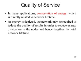 Quality of Service
• In many applications, conservation of energy, which
is directly related to network lifetime.
• As energy is depleted, the network may be required to
reduce the quality of results in order to reduce energy
dissipation in the nodes and hence lengthen the total
network lifetime.
37
 