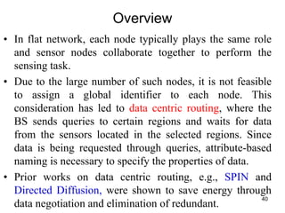 Overview
• In flat network, each node typically plays the same role
and sensor nodes collaborate together to perform the
sensing task.
• Due to the large number of such nodes, it is not feasible
to assign a global identifier to each node. This
consideration has led to data centric routing, where the
BS sends queries to certain regions and waits for data
from the sensors located in the selected regions. Since
data is being requested through queries, attribute-based
naming is necessary to specify the properties of data.
• Prior works on data centric routing, e.g., SPIN and
Directed Diffusion, were shown to save energy through
data negotiation and elimination of redundant.
40
 