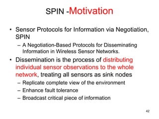 SPIN -Motivation
• Sensor Protocols for Information via Negotiation,
SPIN
– A Negotiation-Based Protocols for Disseminating
Information in Wireless Sensor Networks.
• Dissemination is the process of distributing
individual sensor observations to the whole
network, treating all sensors as sink nodes
– Replicate complete view of the environment
– Enhance fault tolerance
– Broadcast critical piece of information
42
 