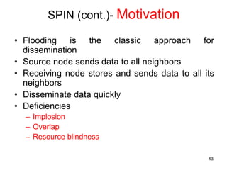 SPIN (cont.)- Motivation
• Flooding is the classic approach for
dissemination
• Source node sends data to all neighbors
• Receiving node stores and sends data to all its
neighbors
• Disseminate data quickly
• Deficiencies
– Implosion
– Overlap
– Resource blindness
43
 