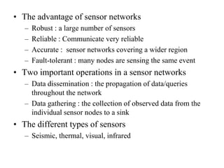 • The advantage of sensor networks
– Robust : a large number of sensors
– Reliable : Communicate very reliable
– Accurate : sensor networks covering a wider region
– Fault-tolerant : many nodes are sensing the same event
• Two important operations in a sensor networks
– Data dissemination : the propagation of data/queries
throughout the network
– Data gathering : the collection of observed data from the
individual sensor nodes to a sink
• The different types of sensors
– Seismic, thermal, visual, infrared
 