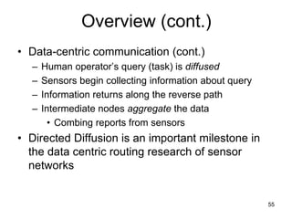 Overview (cont.)
• Data-centric communication (cont.)
– Human operator’s query (task) is diffused
– Sensors begin collecting information about query
– Information returns along the reverse path
– Intermediate nodes aggregate the data
• Combing reports from sensors
• Directed Diffusion is an important milestone in
the data centric routing research of sensor
networks
55
 
