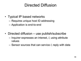 Directed Diffusion
• Typical IP based networks
– Requires unique host ID addressing
– Application is end-to-end
• Directed diffusion – use publish/subscribe
– Inquirer expresses an interest, I, using attribute
values
– Sensor sources that can service I, reply with data
56
 