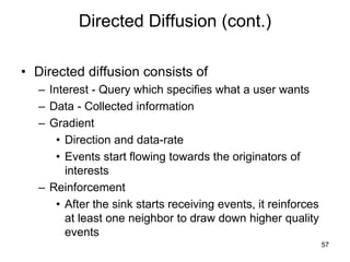 Directed Diffusion (cont.)
• Directed diffusion consists of
– Interest - Query which specifies what a user wants
– Data - Collected information
– Gradient
• Direction and data-rate
• Events start flowing towards the originators of
interests
– Reinforcement
• After the sink starts receiving events, it reinforces
at least one neighbor to draw down higher quality
events
57
 