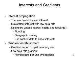Interests and Gradients
• Interest propagation
– The sink broadcasts an interest
– Exploratory interest with low data-rate
– Neighbors update interest-cache and forwards it
• Flooding
• Geographic routing
• Use cached data to direct interests
• Gradient establishment
– Gradient set up to upstream neighbor
– Low data-rate gradient
• Few packets per unit time needed 59
 