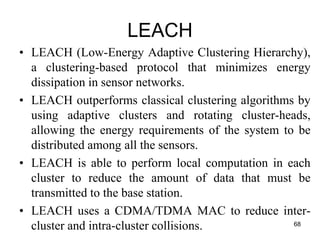 LEACH
• LEACH (Low-Energy Adaptive Clustering Hierarchy),
a clustering-based protocol that minimizes energy
dissipation in sensor networks.
• LEACH outperforms classical clustering algorithms by
using adaptive clusters and rotating cluster-heads,
allowing the energy requirements of the system to be
distributed among all the sensors.
• LEACH is able to perform local computation in each
cluster to reduce the amount of data that must be
transmitted to the base station.
• LEACH uses a CDMA/TDMA MAC to reduce inter-
cluster and intra-cluster collisions. 68
 