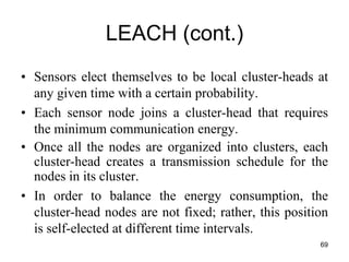 LEACH (cont.)
• Sensors elect themselves to be local cluster-heads at
any given time with a certain probability.
• Each sensor node joins a cluster-head that requires
the minimum communication energy.
• Once all the nodes are organized into clusters, each
cluster-head creates a transmission schedule for the
nodes in its cluster.
• In order to balance the energy consumption, the
cluster-head nodes are not fixed; rather, this position
is self-elected at different time intervals.
69
 
