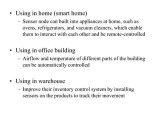 • Using in home (smart home)
– Sensor node can built into appliances at home, such as
ovens, refrigerators, and vacuum cleaners, which enable
them to interact with each other and be remote-controlled
• Using in office building
– Airflow and temperature of different parts of the building
can be automatically controlled
• Using in warehouse
– Improve their inventory control system by installing
sensors on the products to track their movement
 