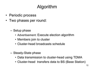 Algorithm
• Periodic process
• Two phases per round:
– Setup phase
• Advertisement: Execute election algorithm
• Members join to cluster
• Cluster-head broadcasts schedule
– Steady-State phase
• Data transmission to cluster-head using TDMA
• Cluster-head transfers data to BS (Base Station)
72
 